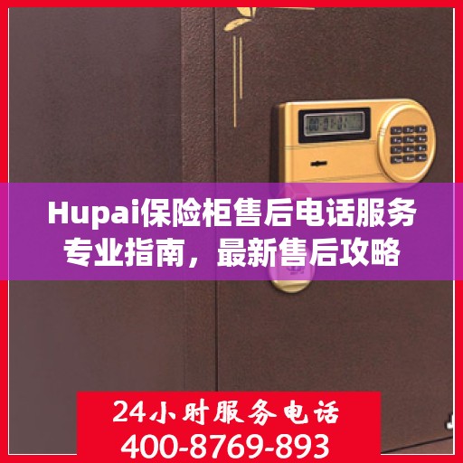 Hupai保险柜售后电话服务专业指南，最新售后攻略