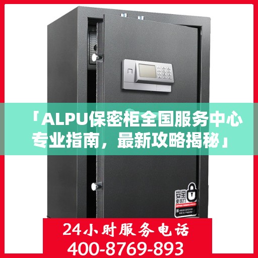 「ALPU保密柜全国服务中心专业指南，最新攻略揭秘」