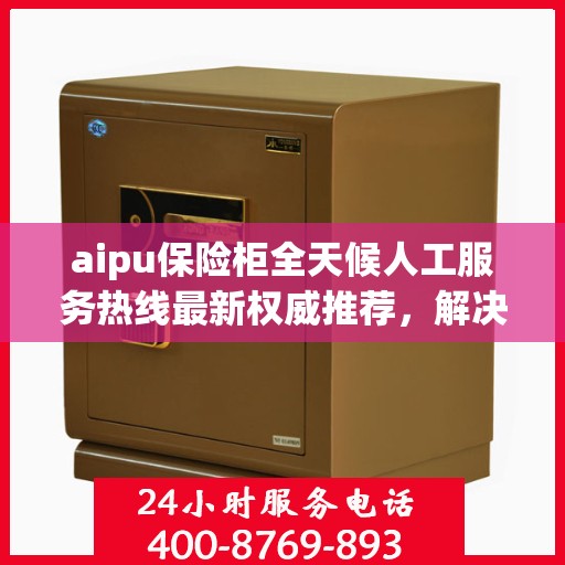 aipu保险柜全天候人工服务热线最新权威推荐，解决您的安全需求