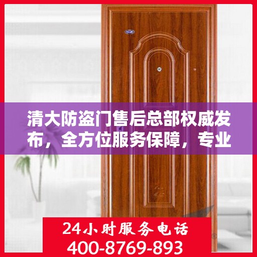 清大防盗门售后总部权威发布，全方位服务保障，专业维修支持！