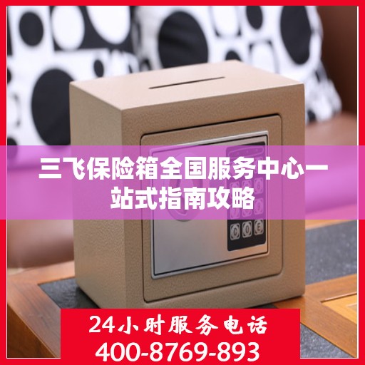 三飞保险箱全国服务中心一站式指南攻略