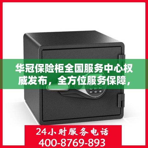 华冠保险柜全国服务中心权威发布，全方位服务保障，让您安心无忧