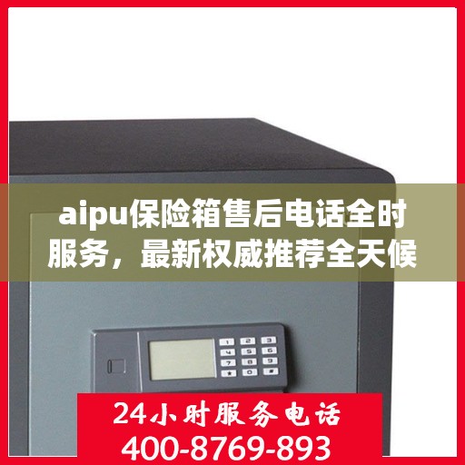 aipu保险箱售后电话全时服务，最新权威推荐全天候响应