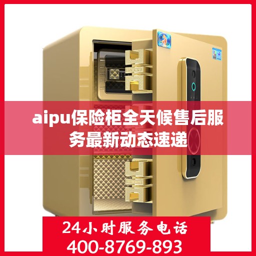 aipu保险柜全天候售后服务最新动态速递