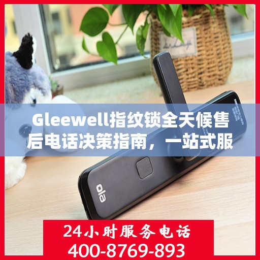 Gleewell指纹锁全天候售后电话决策指南，一站式服务保障，贴心售后无忧体验