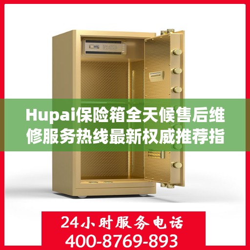 Hupai保险箱全天候售后维修服务热线最新权威推荐指南
