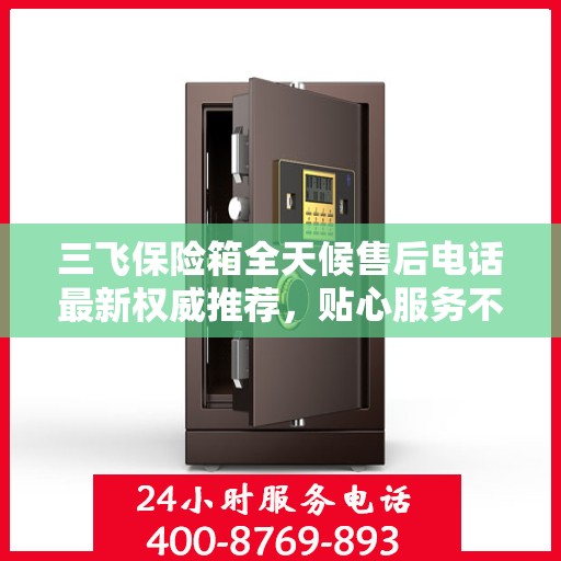三飞保险箱全天候售后电话最新权威推荐，贴心服务不打烊