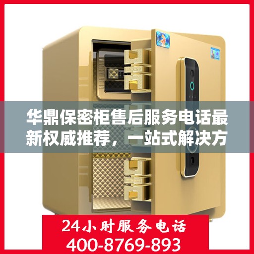 华鼎保密柜售后服务电话最新权威推荐，一站式解决方案的贴心热线