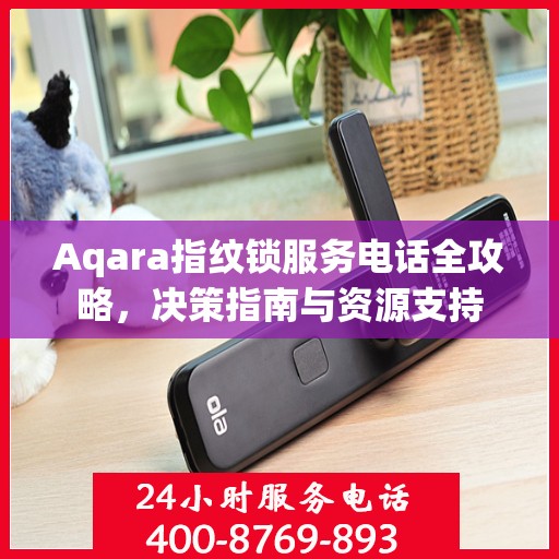 Aqara指纹锁服务电话全攻略，决策指南与资源支持