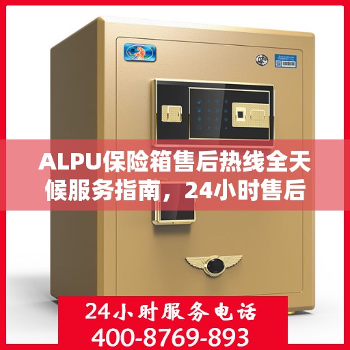 ALPU保险箱售后热线全天候服务指南，24小时售后电话一文全解