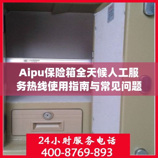 Aipu保险箱全天候人工服务热线使用指南与常见问题解答