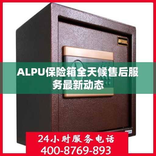ALPU保险箱全天候售后服务最新动态