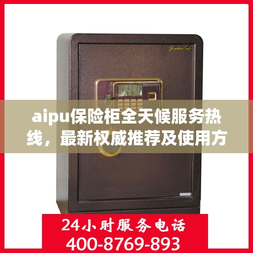 aipu保险柜全天候服务热线，最新权威推荐及使用方法