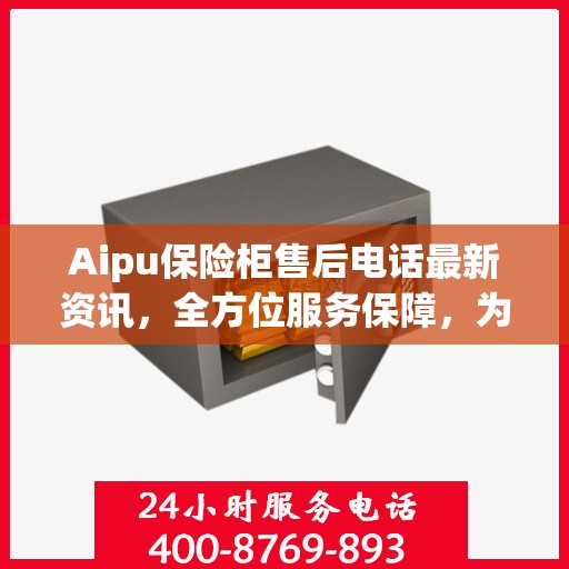 Aipu保险柜售后电话最新资讯，全方位服务保障，为您的安全保驾护航