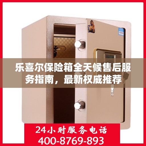 乐喜尔保险箱全天候售后服务指南，最新权威推荐