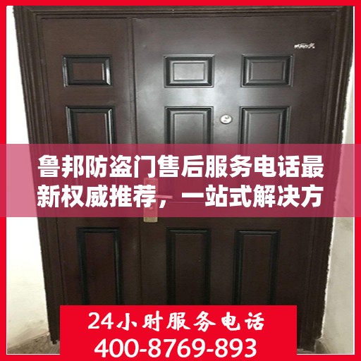 鲁邦防盗门售后服务电话最新权威推荐，一站式解决方案与贴心服务热线揭秘