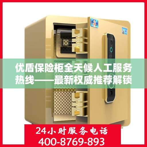 优盾保险柜全天候人工服务热线——最新权威推荐解锁安全保护