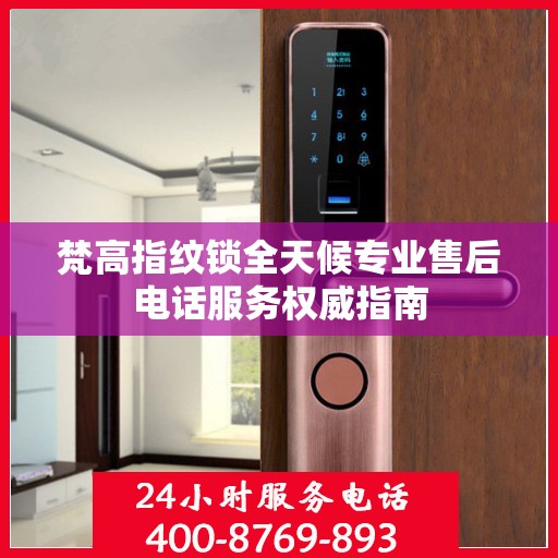 梵高指纹锁全天候专业售后电话服务权威指南