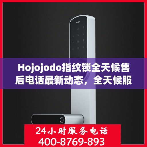 Hojojodo指纹锁全天候售后电话最新动态，全天候服务，保障用户无忧