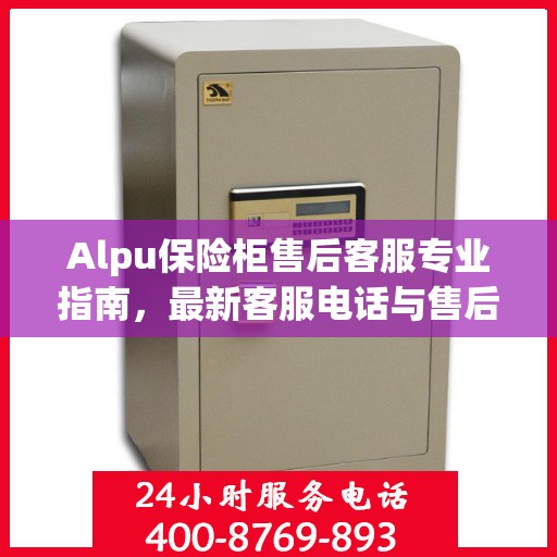 Alpu保险柜售后客服专业指南，最新客服电话与售后攻略