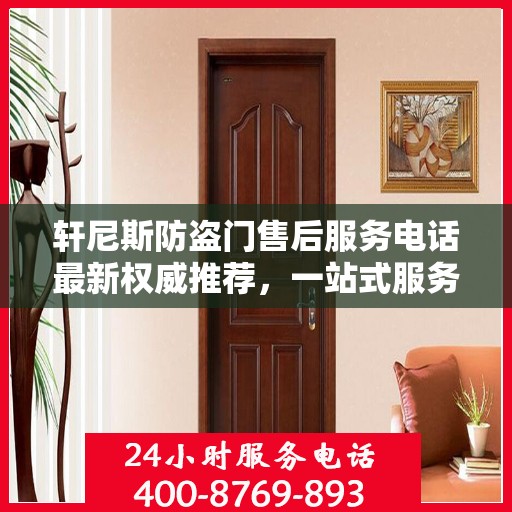 轩尼斯防盗门售后服务电话最新权威推荐，一站式服务保障，让您无忧！