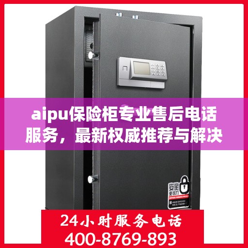 aipu保险柜专业售后电话服务，最新权威推荐与解决方案