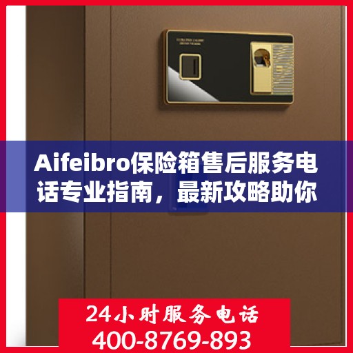 Aifeibro保险箱售后服务电话专业指南，最新攻略助你无忧售后