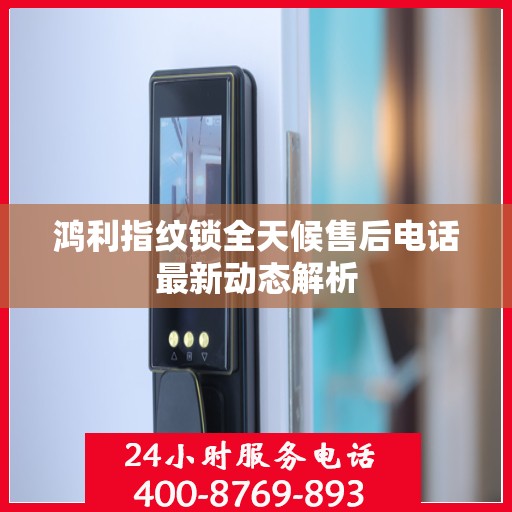 鸿利指纹锁全天候售后电话最新动态解析