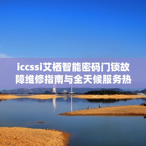 iccssi艾栖智能密码门锁故障维修指南与全天候服务热线